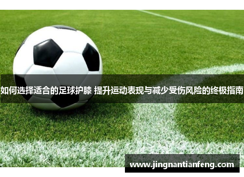如何选择适合的足球护膝 提升运动表现与减少受伤风险的终极指南