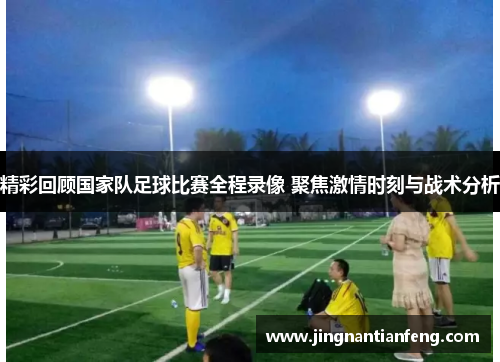 精彩回顾国家队足球比赛全程录像 聚焦激情时刻与战术分析