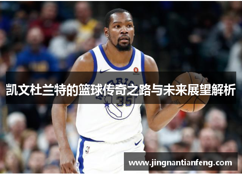 凯文杜兰特的篮球传奇之路与未来展望解析